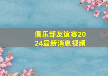 俱乐部友谊赛2024最新消息视频