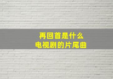 再回首是什么电视剧的片尾曲