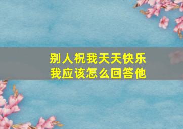 别人祝我天天快乐我应该怎么回答他