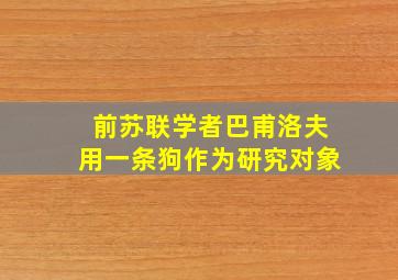 前苏联学者巴甫洛夫用一条狗作为研究对象