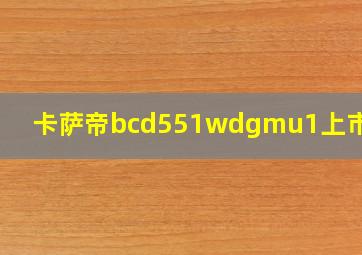 卡萨帝bcd551wdgmu1上市时间