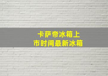 卡萨帝冰箱上市时间最新冰箱