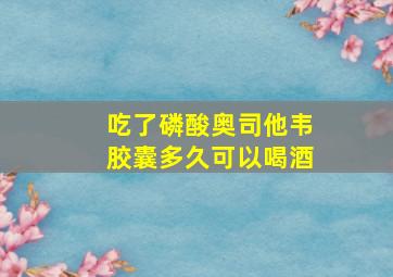 吃了磷酸奥司他韦胶囊多久可以喝酒