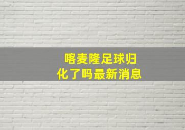 喀麦隆足球归化了吗最新消息