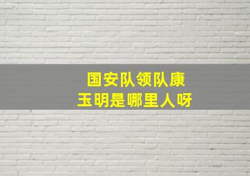 国安队领队康玉明是哪里人呀