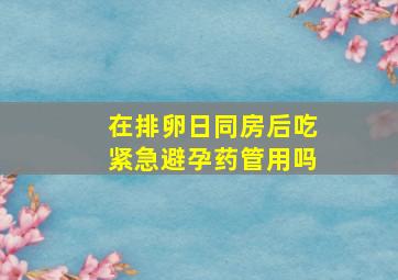 在排卵日同房后吃紧急避孕药管用吗