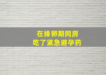 在排卵期同房吃了紧急避孕药