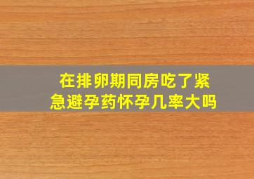 在排卵期同房吃了紧急避孕药怀孕几率大吗