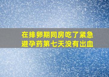 在排卵期同房吃了紧急避孕药第七天没有岀血