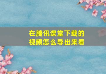 在腾讯课堂下载的视频怎么导出来看