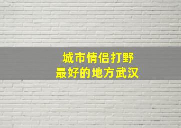 城市情侣打野最好的地方武汉