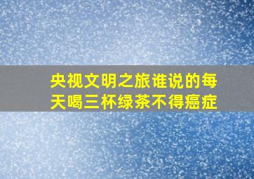 央视文明之旅谁说的每天喝三杯绿茶不得癌症