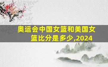 奥运会中国女篮和美国女篮比分是多少,2024