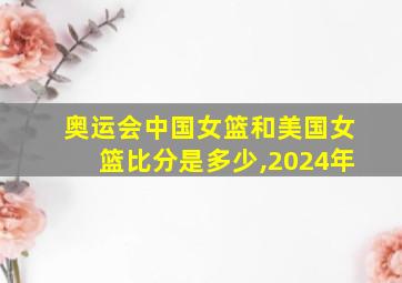 奥运会中国女篮和美国女篮比分是多少,2024年