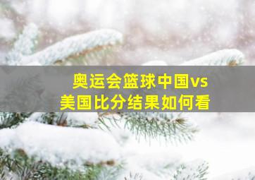 奥运会篮球中国vs美国比分结果如何看