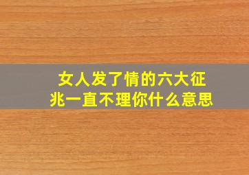 女人发了情的六大征兆一直不理你什么意思