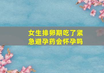 女生排卵期吃了紧急避孕药会怀孕吗