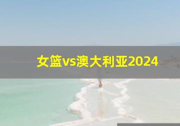 女篮vs澳大利亚2024