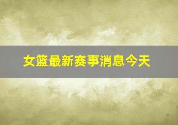 女篮最新赛事消息今天