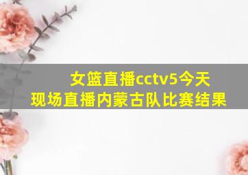 女篮直播cctv5今天现场直播内蒙古队比赛结果