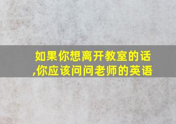 如果你想离开教室的话,你应该问问老师的英语