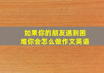 如果你的朋友遇到困难你会怎么做作文英语