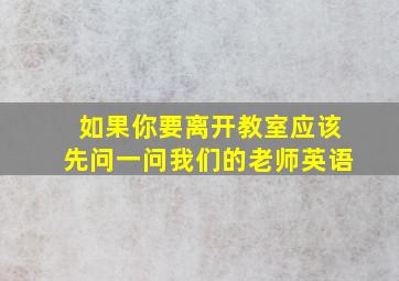 如果你要离开教室应该先问一问我们的老师英语