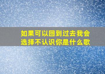 如果可以回到过去我会选择不认识你是什么歌