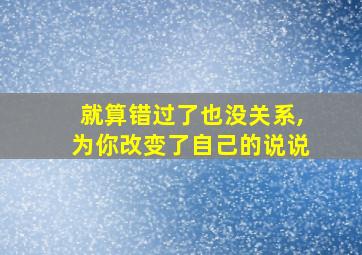 就算错过了也没关系,为你改变了自己的说说