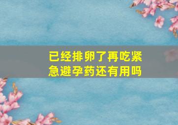 已经排卵了再吃紧急避孕药还有用吗