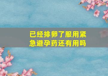 已经排卵了服用紧急避孕药还有用吗