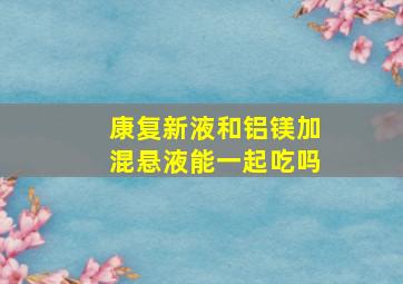 康复新液和铝镁加混悬液能一起吃吗