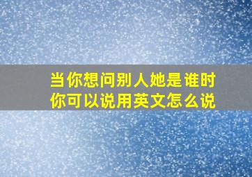 当你想问别人她是谁时你可以说用英文怎么说