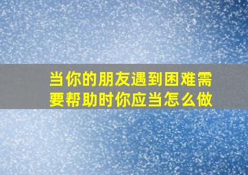 当你的朋友遇到困难需要帮助时你应当怎么做