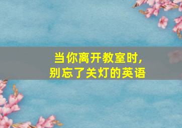 当你离开教室时,别忘了关灯的英语