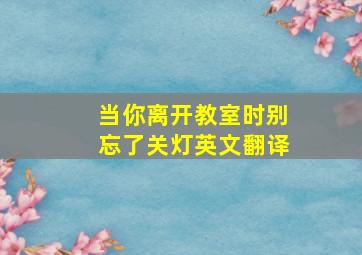 当你离开教室时别忘了关灯英文翻译