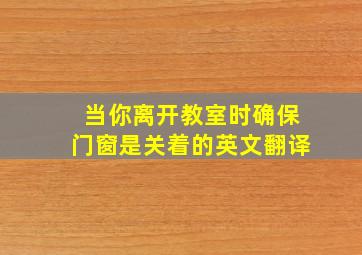 当你离开教室时确保门窗是关着的英文翻译