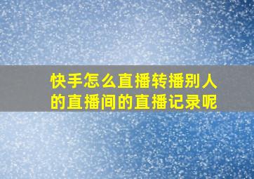 快手怎么直播转播别人的直播间的直播记录呢