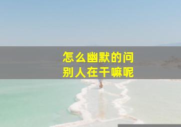 怎么幽默的问别人在干嘛呢