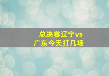 总决赛辽宁vs广东今天打几场