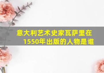 意大利艺术史家瓦萨里在1550年出版的人物是谁