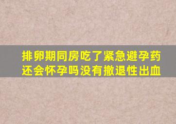 排卵期同房吃了紧急避孕药还会怀孕吗没有撤退性出血