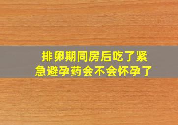 排卵期同房后吃了紧急避孕药会不会怀孕了