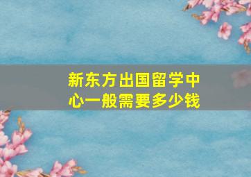 新东方出国留学中心一般需要多少钱