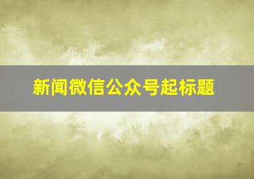 新闻微信公众号起标题