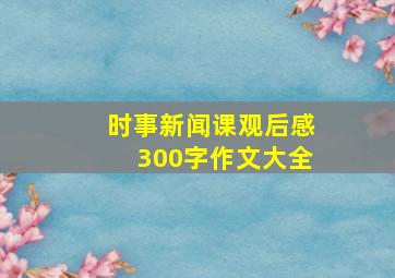 时事新闻课观后感300字作文大全