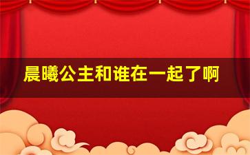 晨曦公主和谁在一起了啊