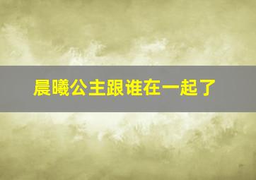 晨曦公主跟谁在一起了