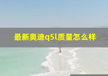 最新奥迪q5l质量怎么样