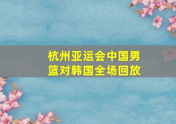 杭州亚运会中国男篮对韩国全场回放